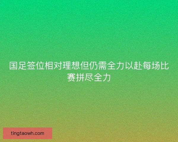 国足签位相对理想但仍需全力以赴每场比赛拼尽全力