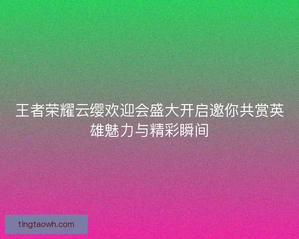 王者荣耀云缨欢迎会盛大开启邀你共赏英雄魅力与精彩瞬间